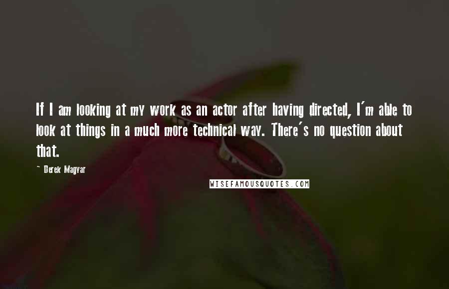 Derek Magyar Quotes: If I am looking at my work as an actor after having directed, I'm able to look at things in a much more technical way. There's no question about that.