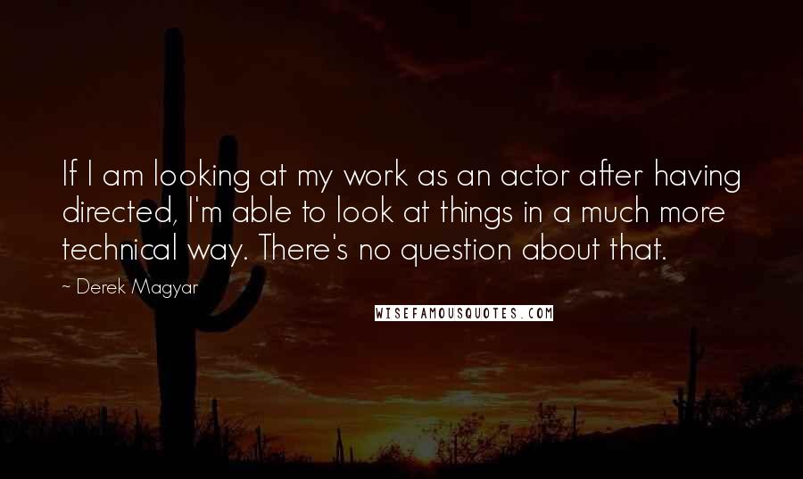 Derek Magyar Quotes: If I am looking at my work as an actor after having directed, I'm able to look at things in a much more technical way. There's no question about that.