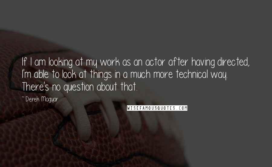 Derek Magyar Quotes: If I am looking at my work as an actor after having directed, I'm able to look at things in a much more technical way. There's no question about that.
