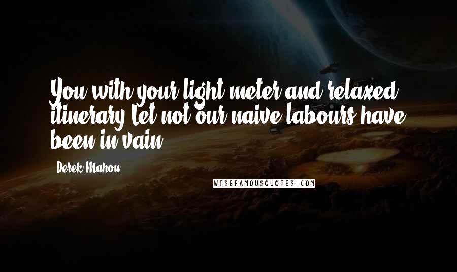 Derek Mahon Quotes: You with your light meter and relaxed itinerary,Let not our naive labours have been in vain!