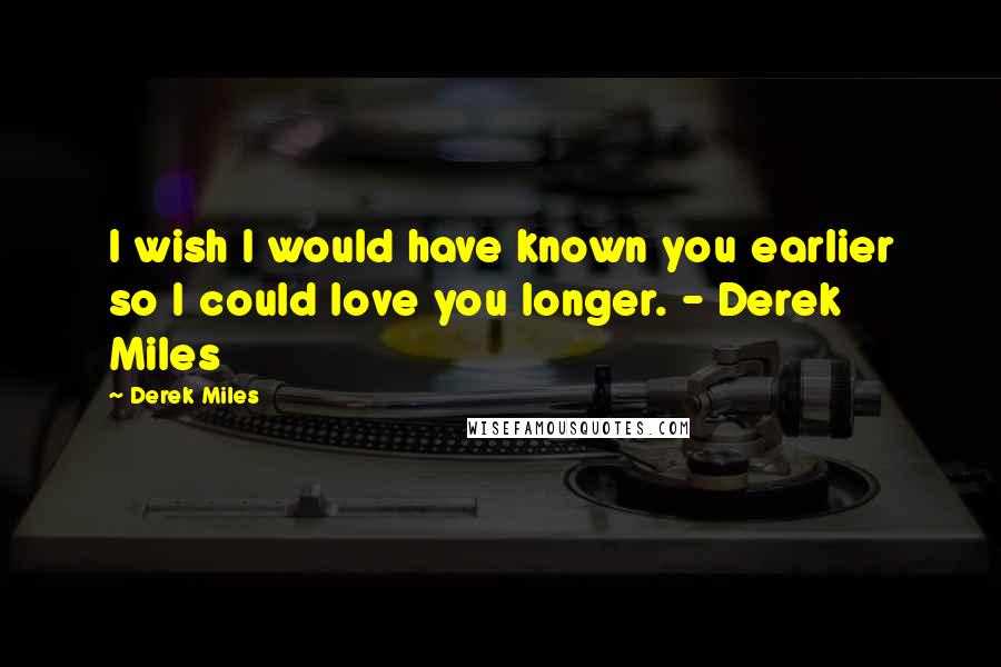 Derek Miles Quotes: I wish I would have known you earlier so I could love you longer. - Derek Miles