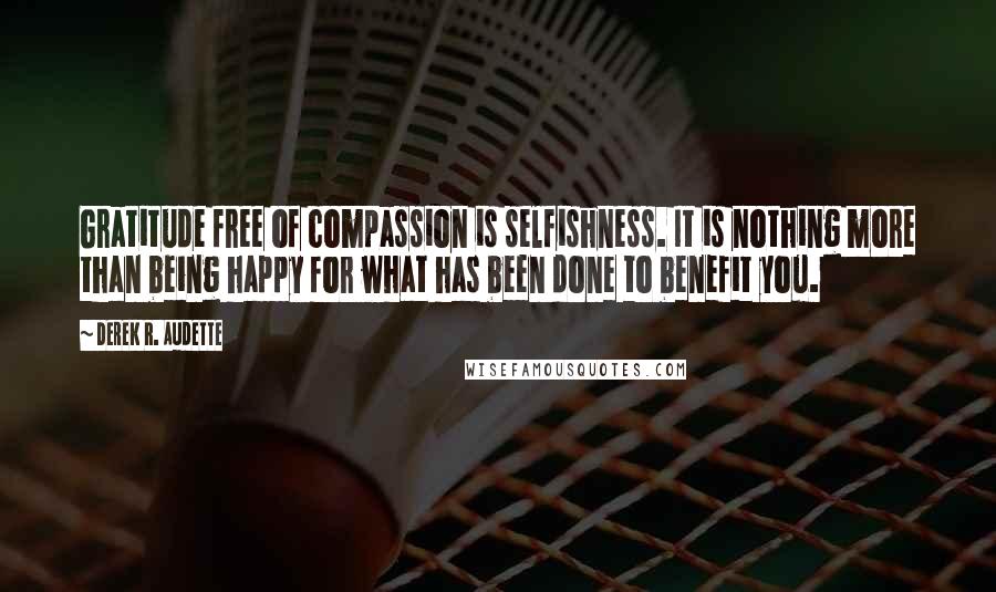 Derek R. Audette Quotes: Gratitude free of compassion is selfishness. It is nothing more than being happy for what has been done to benefit you.