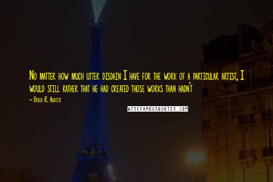 Derek R. Audette Quotes: No matter how much utter disdain I have for the work of a particular artist, I would still rather that he had created those works than hadn't