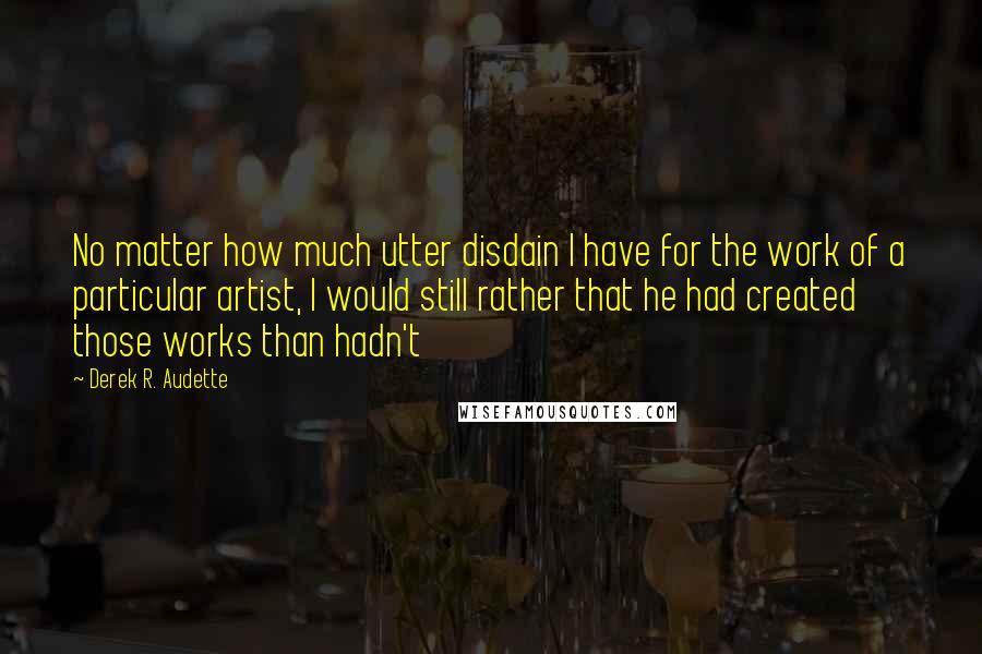 Derek R. Audette Quotes: No matter how much utter disdain I have for the work of a particular artist, I would still rather that he had created those works than hadn't