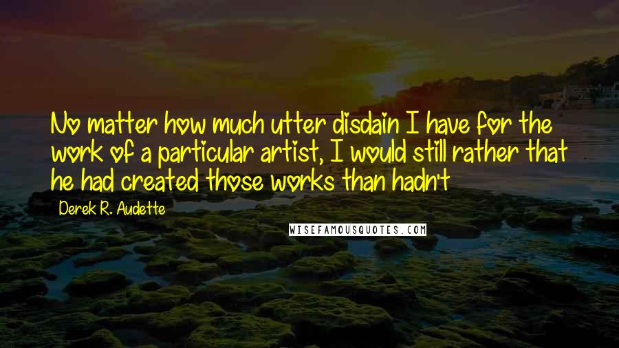 Derek R. Audette Quotes: No matter how much utter disdain I have for the work of a particular artist, I would still rather that he had created those works than hadn't