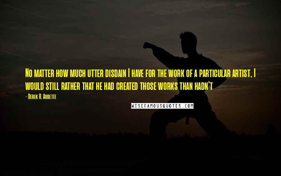 Derek R. Audette Quotes: No matter how much utter disdain I have for the work of a particular artist, I would still rather that he had created those works than hadn't