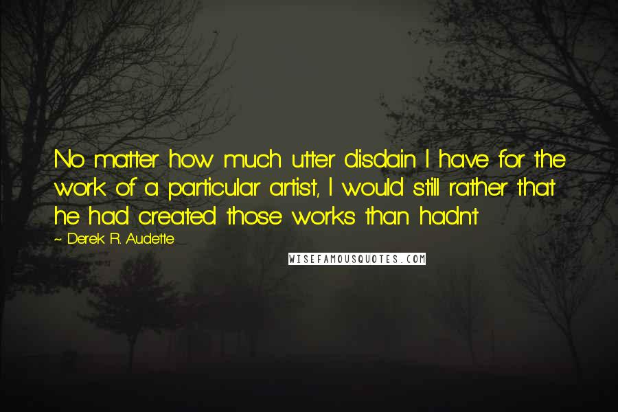 Derek R. Audette Quotes: No matter how much utter disdain I have for the work of a particular artist, I would still rather that he had created those works than hadn't