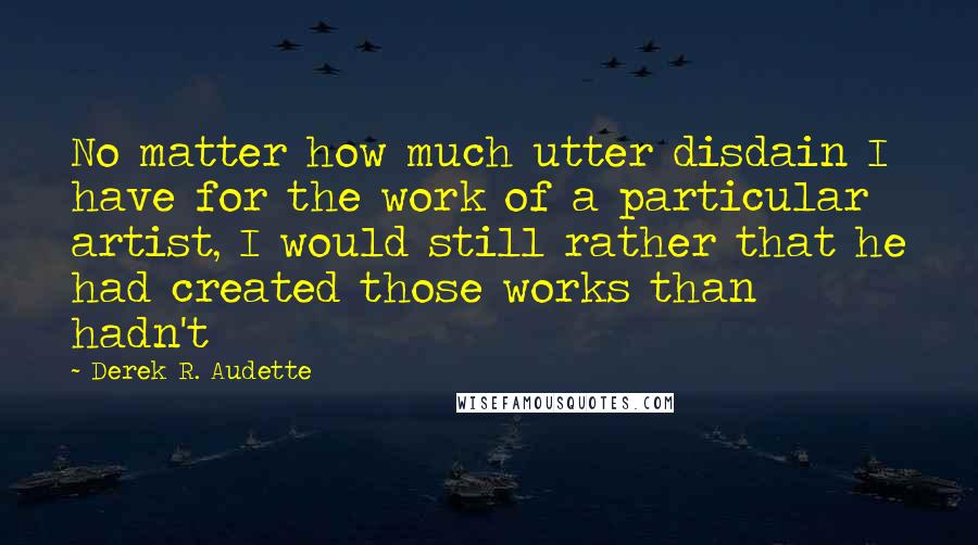 Derek R. Audette Quotes: No matter how much utter disdain I have for the work of a particular artist, I would still rather that he had created those works than hadn't