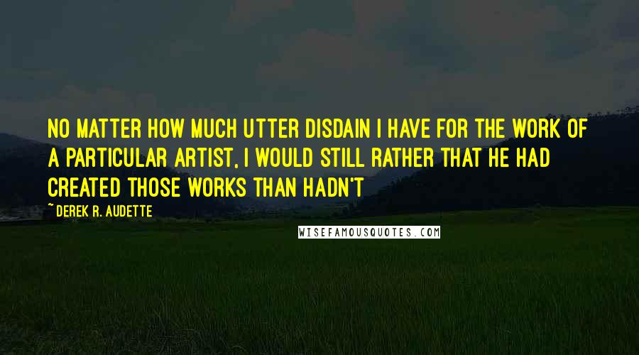 Derek R. Audette Quotes: No matter how much utter disdain I have for the work of a particular artist, I would still rather that he had created those works than hadn't