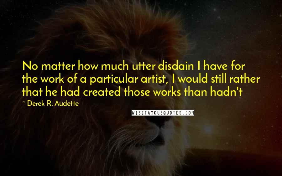 Derek R. Audette Quotes: No matter how much utter disdain I have for the work of a particular artist, I would still rather that he had created those works than hadn't