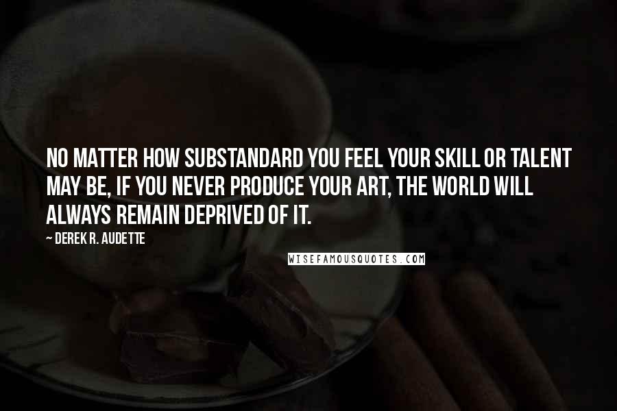 Derek R. Audette Quotes: No matter how substandard you feel your skill or talent may be, If you never produce your art, the world will always remain deprived of it.