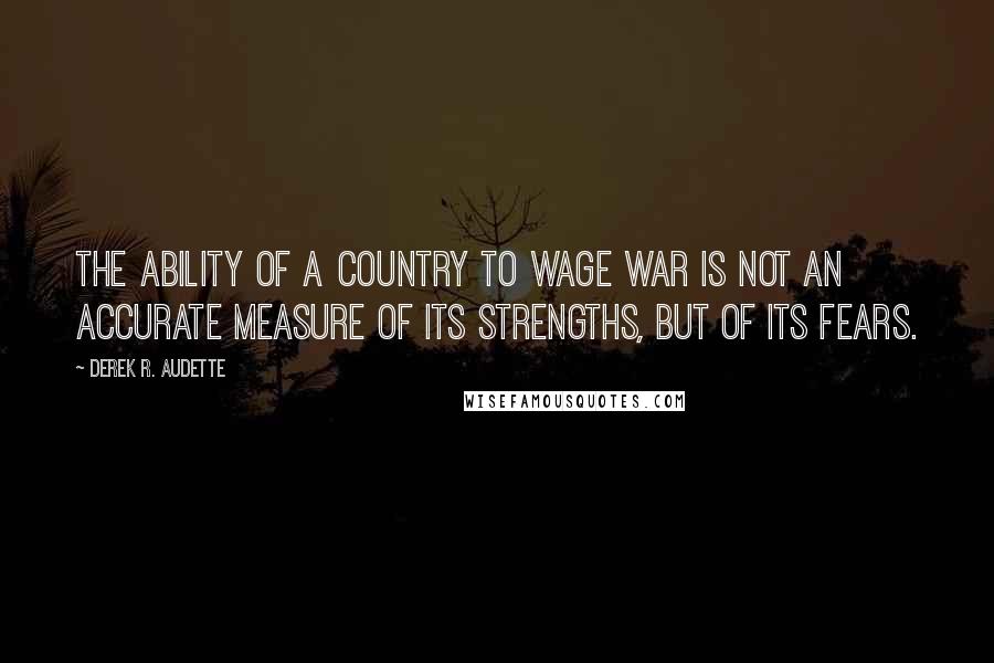 Derek R. Audette Quotes: The ability of a country to wage war is not an accurate measure of its strengths, but of its fears.