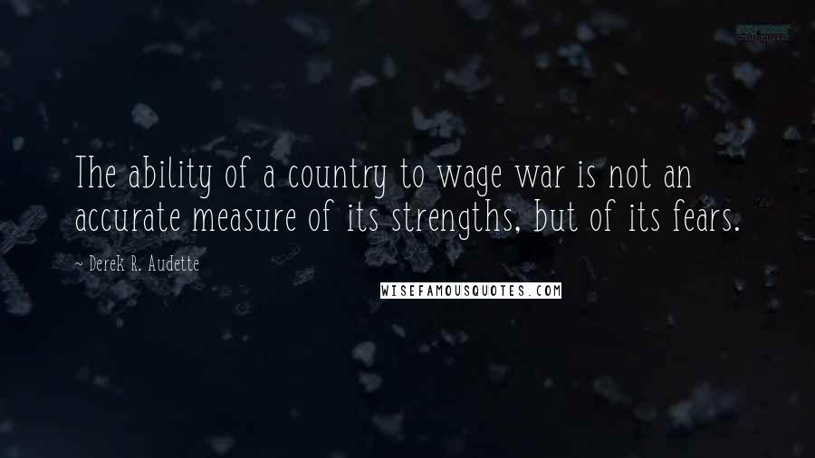 Derek R. Audette Quotes: The ability of a country to wage war is not an accurate measure of its strengths, but of its fears.