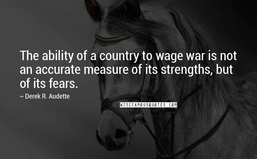 Derek R. Audette Quotes: The ability of a country to wage war is not an accurate measure of its strengths, but of its fears.