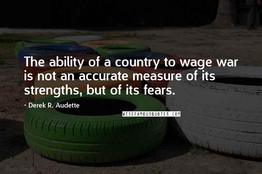 Derek R. Audette Quotes: The ability of a country to wage war is not an accurate measure of its strengths, but of its fears.