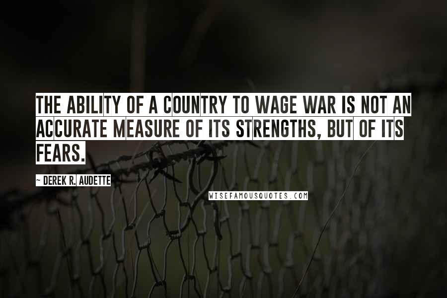 Derek R. Audette Quotes: The ability of a country to wage war is not an accurate measure of its strengths, but of its fears.