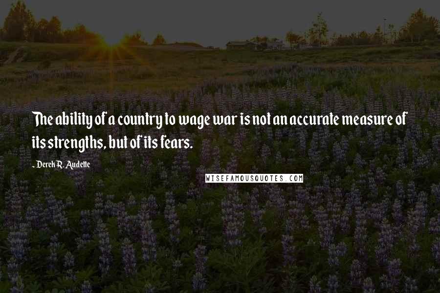 Derek R. Audette Quotes: The ability of a country to wage war is not an accurate measure of its strengths, but of its fears.