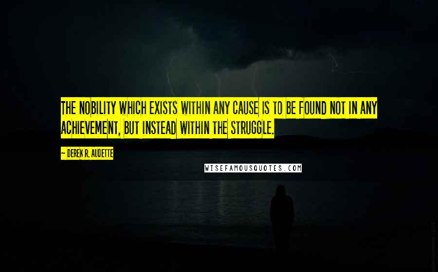 Derek R. Audette Quotes: The nobility which exists within any cause is to be found not in any achievement, but instead within the struggle.