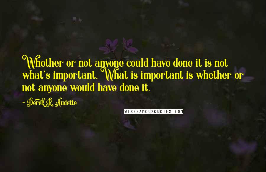 Derek R. Audette Quotes: Whether or not anyone could have done it is not what's important. What is important is whether or not anyone would have done it.