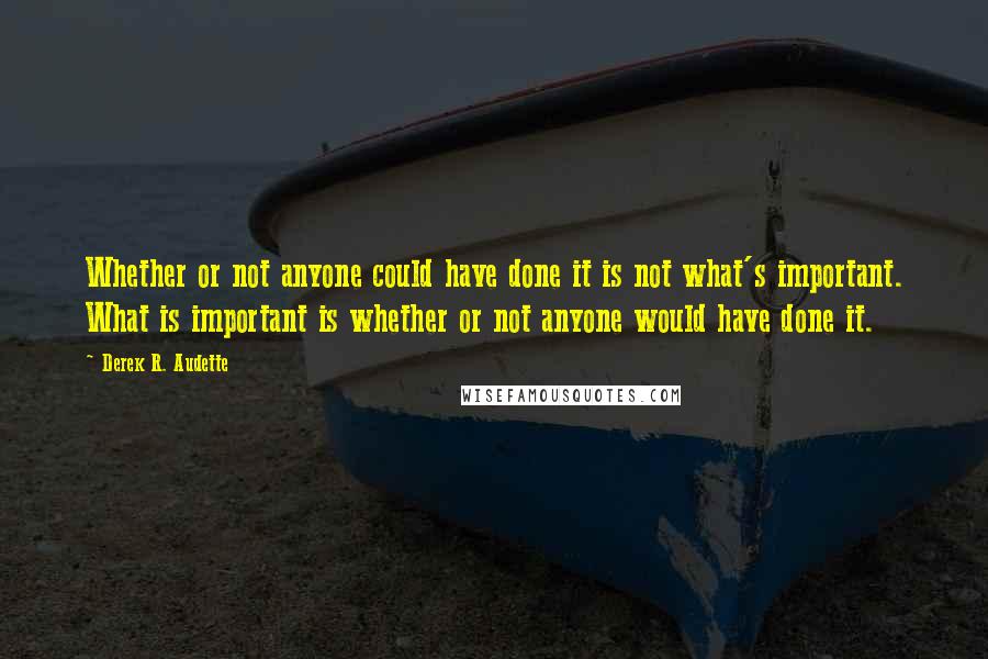 Derek R. Audette Quotes: Whether or not anyone could have done it is not what's important. What is important is whether or not anyone would have done it.