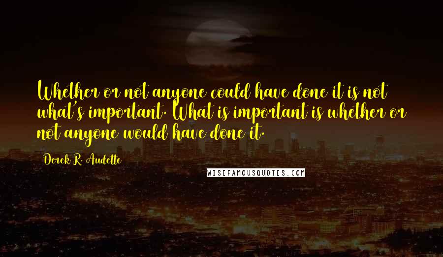 Derek R. Audette Quotes: Whether or not anyone could have done it is not what's important. What is important is whether or not anyone would have done it.