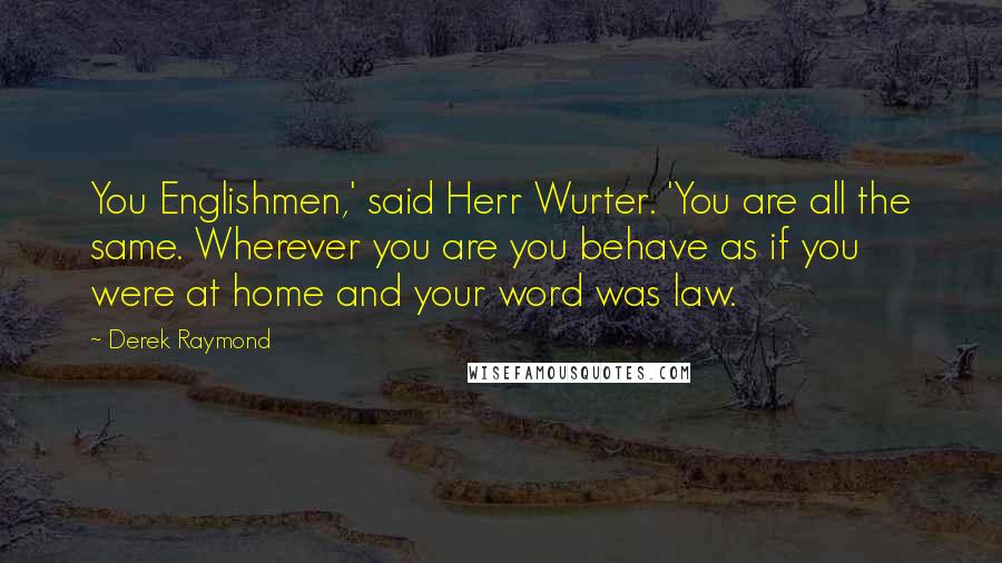 Derek Raymond Quotes: You Englishmen,' said Herr Wurter. 'You are all the same. Wherever you are you behave as if you were at home and your word was law.