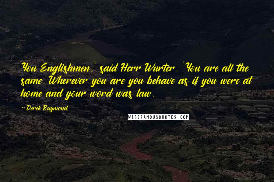 Derek Raymond Quotes: You Englishmen,' said Herr Wurter. 'You are all the same. Wherever you are you behave as if you were at home and your word was law.