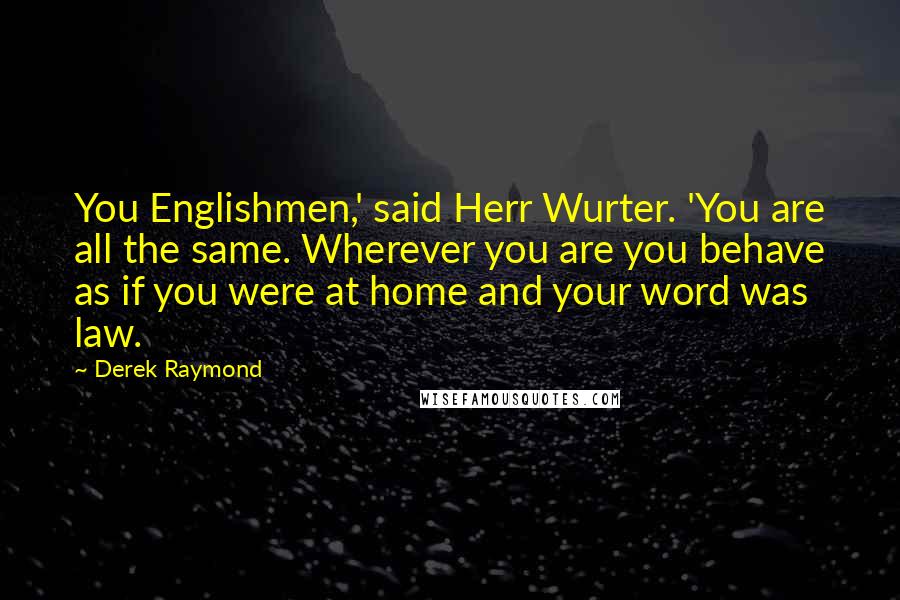 Derek Raymond Quotes: You Englishmen,' said Herr Wurter. 'You are all the same. Wherever you are you behave as if you were at home and your word was law.