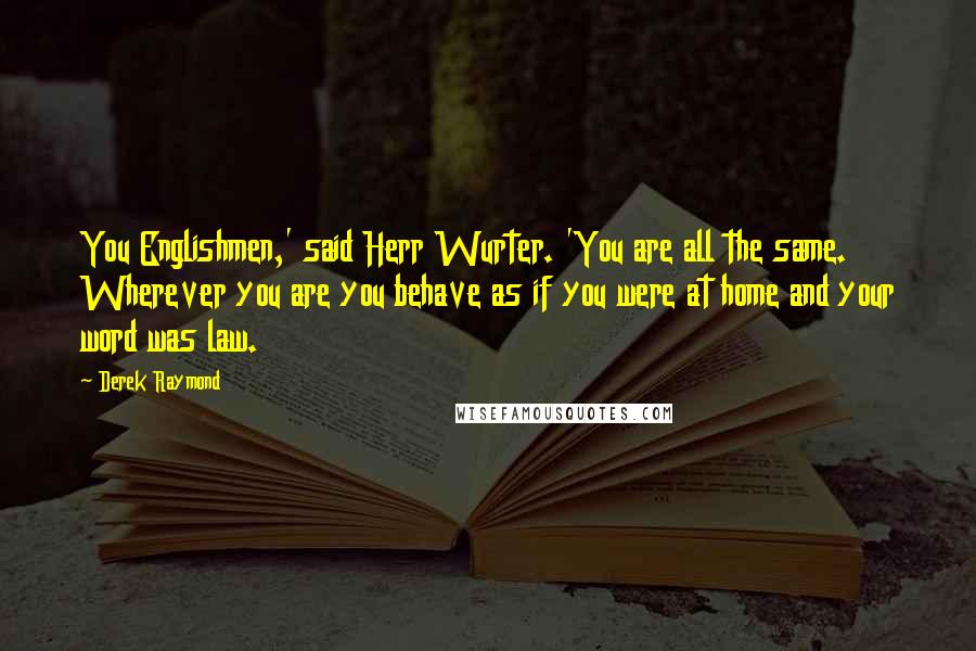 Derek Raymond Quotes: You Englishmen,' said Herr Wurter. 'You are all the same. Wherever you are you behave as if you were at home and your word was law.