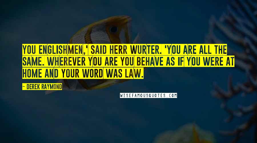 Derek Raymond Quotes: You Englishmen,' said Herr Wurter. 'You are all the same. Wherever you are you behave as if you were at home and your word was law.