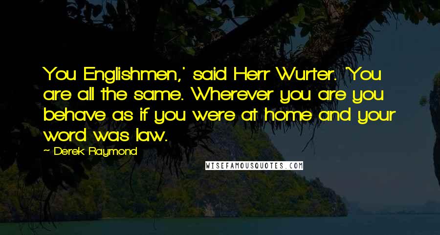 Derek Raymond Quotes: You Englishmen,' said Herr Wurter. 'You are all the same. Wherever you are you behave as if you were at home and your word was law.