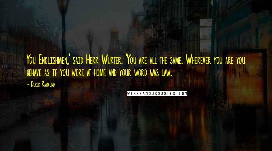 Derek Raymond Quotes: You Englishmen,' said Herr Wurter. 'You are all the same. Wherever you are you behave as if you were at home and your word was law.