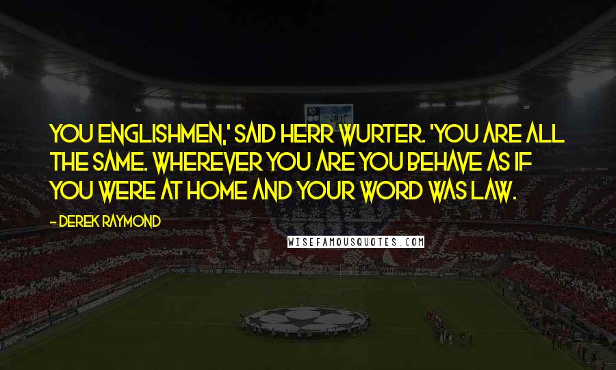 Derek Raymond Quotes: You Englishmen,' said Herr Wurter. 'You are all the same. Wherever you are you behave as if you were at home and your word was law.