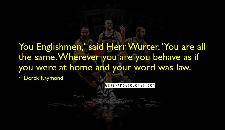 Derek Raymond Quotes: You Englishmen,' said Herr Wurter. 'You are all the same. Wherever you are you behave as if you were at home and your word was law.