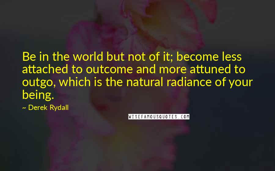 Derek Rydall Quotes: Be in the world but not of it; become less attached to outcome and more attuned to outgo, which is the natural radiance of your being.