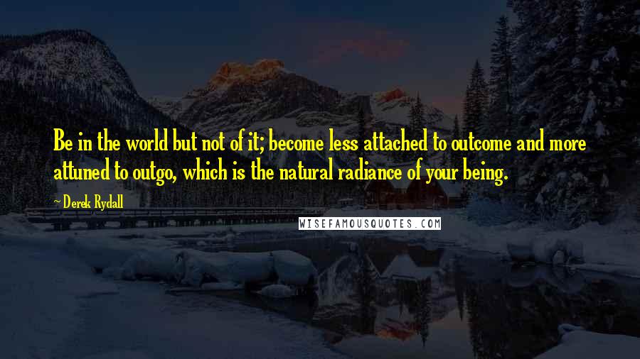 Derek Rydall Quotes: Be in the world but not of it; become less attached to outcome and more attuned to outgo, which is the natural radiance of your being.