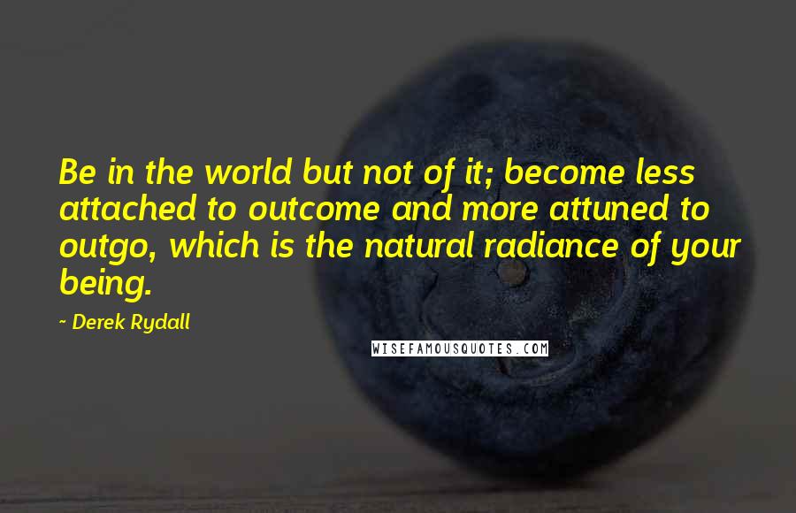 Derek Rydall Quotes: Be in the world but not of it; become less attached to outcome and more attuned to outgo, which is the natural radiance of your being.