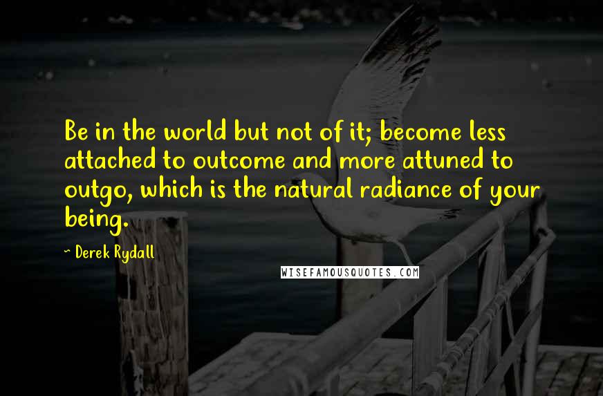 Derek Rydall Quotes: Be in the world but not of it; become less attached to outcome and more attuned to outgo, which is the natural radiance of your being.