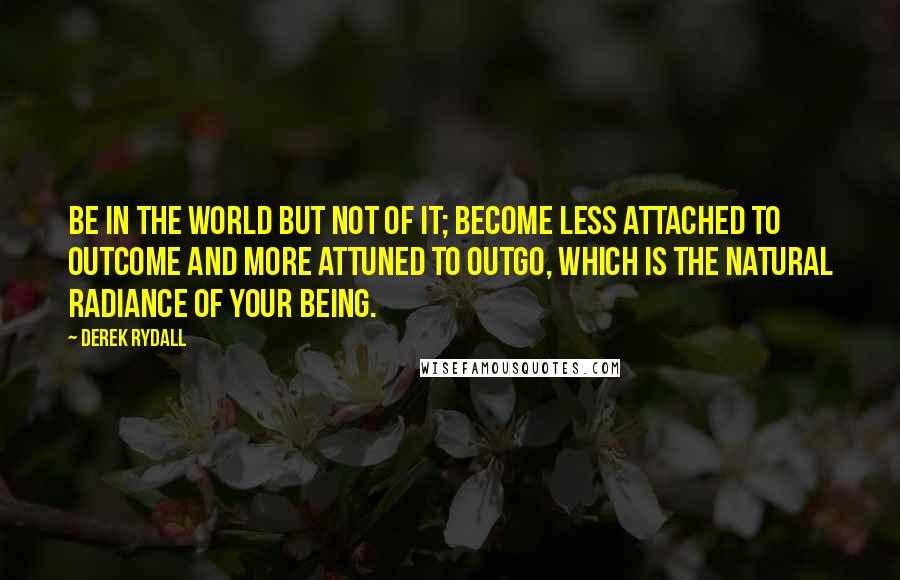 Derek Rydall Quotes: Be in the world but not of it; become less attached to outcome and more attuned to outgo, which is the natural radiance of your being.