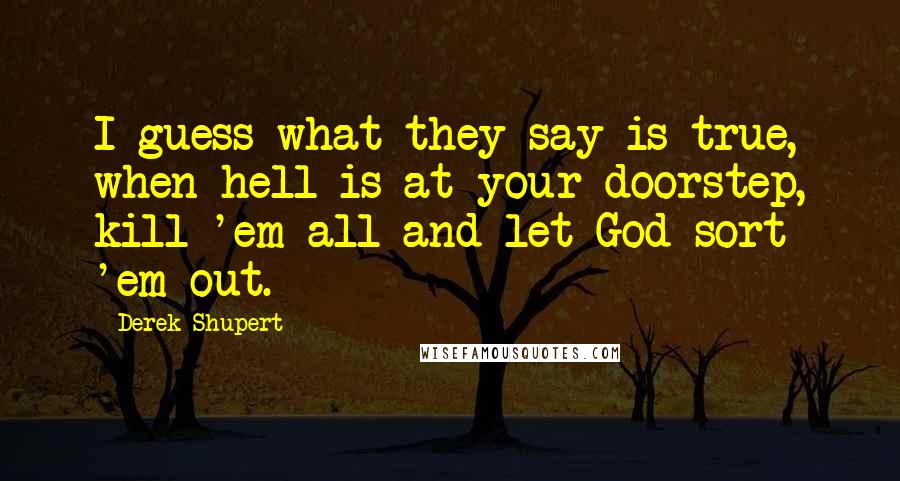 Derek Shupert Quotes: I guess what they say is true, when hell is at your doorstep, kill 'em all and let God sort 'em out.