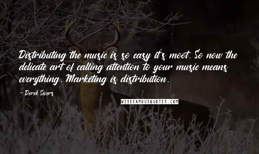 Derek Sivers Quotes: Distributing the music is so easy it's moot. So now the delicate art of calling attention to your music means everything. Marketing is distribution.