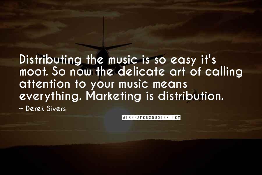 Derek Sivers Quotes: Distributing the music is so easy it's moot. So now the delicate art of calling attention to your music means everything. Marketing is distribution.