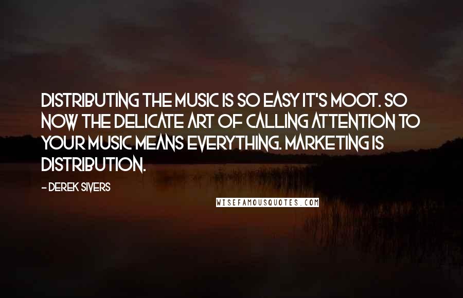 Derek Sivers Quotes: Distributing the music is so easy it's moot. So now the delicate art of calling attention to your music means everything. Marketing is distribution.