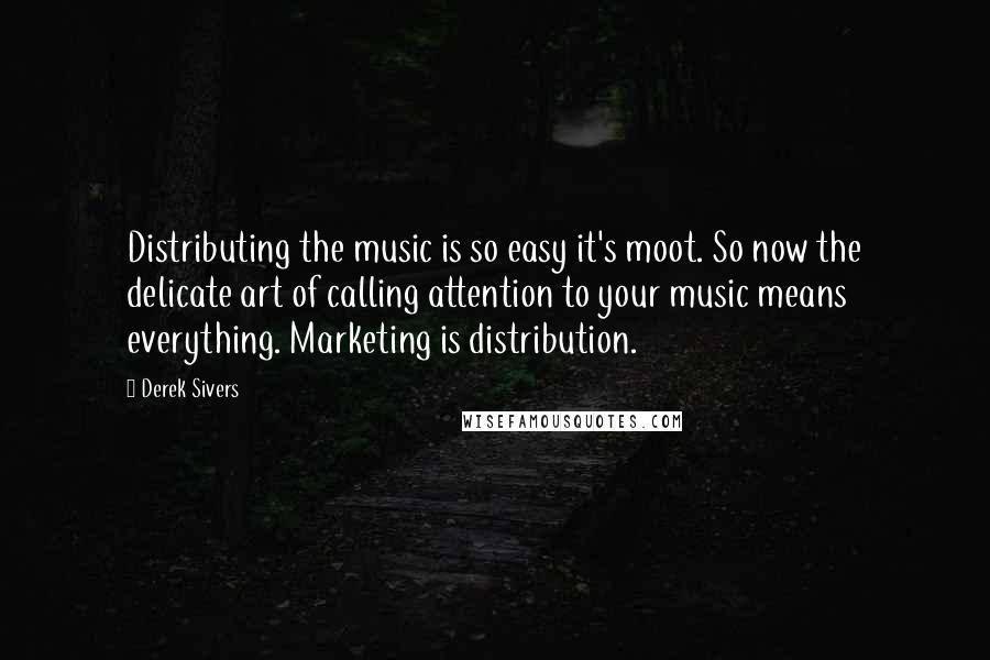 Derek Sivers Quotes: Distributing the music is so easy it's moot. So now the delicate art of calling attention to your music means everything. Marketing is distribution.