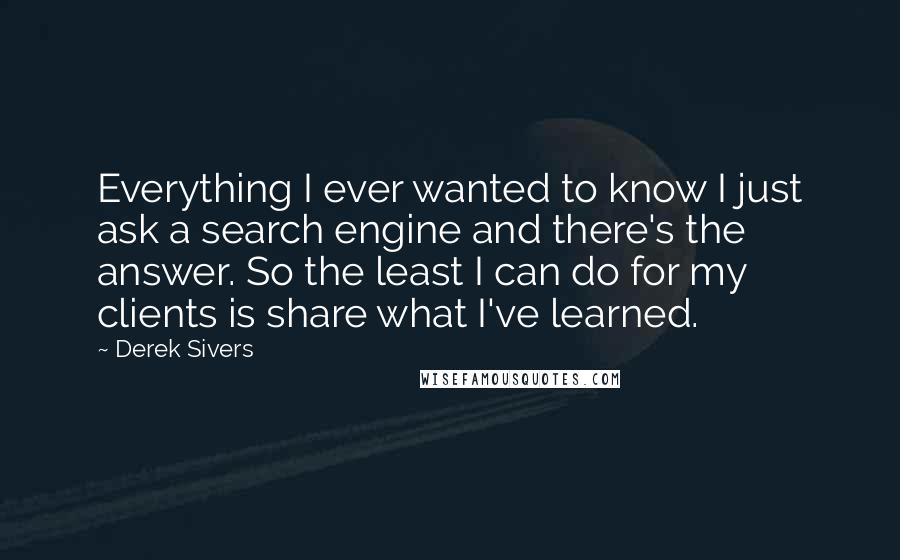 Derek Sivers Quotes: Everything I ever wanted to know I just ask a search engine and there's the answer. So the least I can do for my clients is share what I've learned.