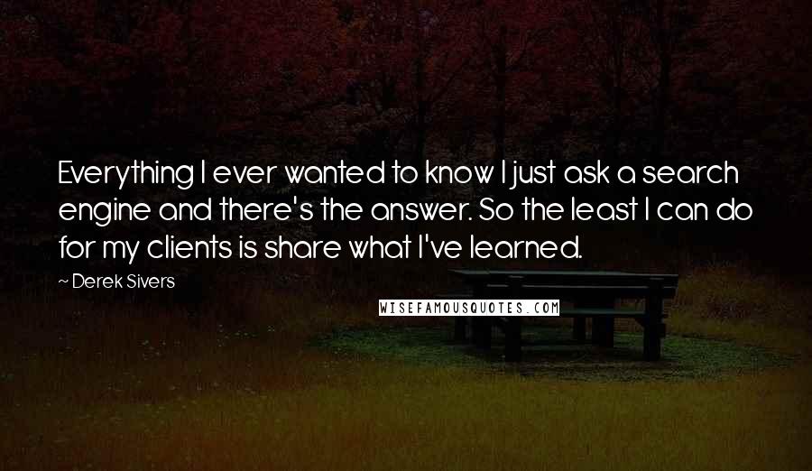 Derek Sivers Quotes: Everything I ever wanted to know I just ask a search engine and there's the answer. So the least I can do for my clients is share what I've learned.