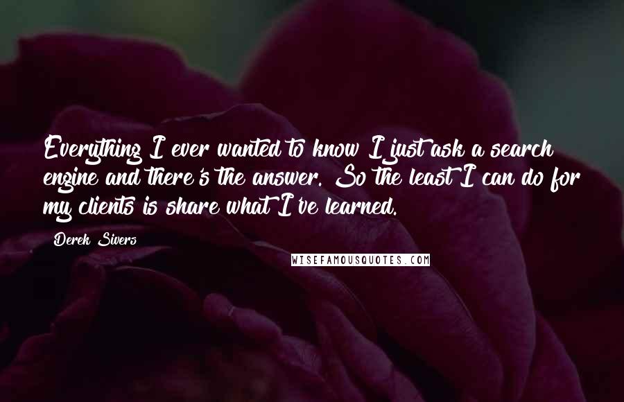 Derek Sivers Quotes: Everything I ever wanted to know I just ask a search engine and there's the answer. So the least I can do for my clients is share what I've learned.