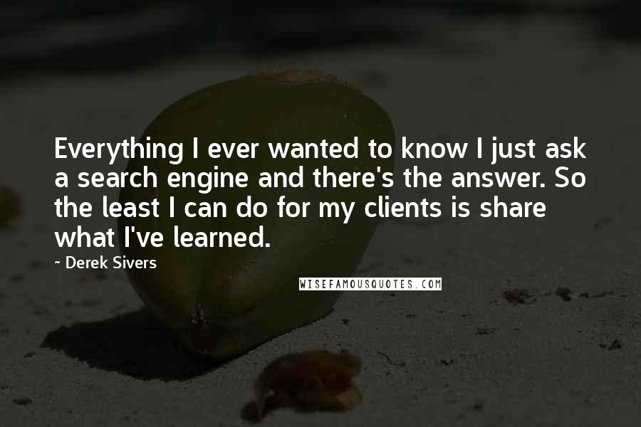 Derek Sivers Quotes: Everything I ever wanted to know I just ask a search engine and there's the answer. So the least I can do for my clients is share what I've learned.