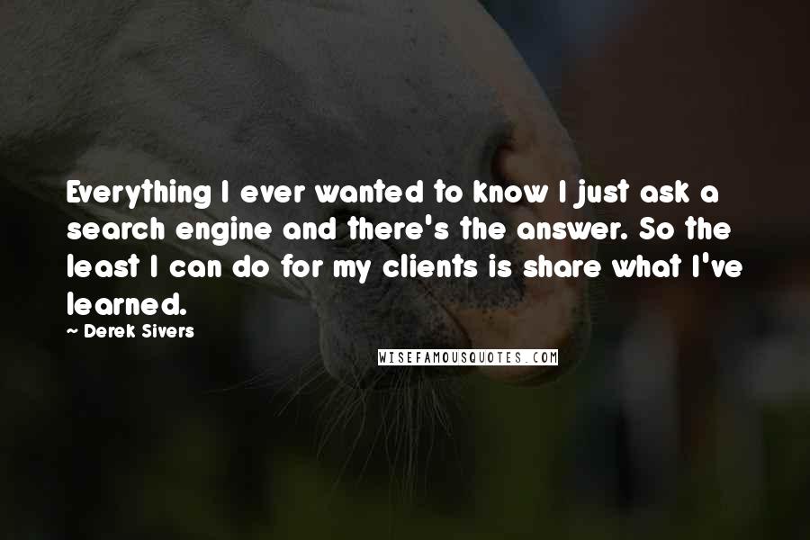 Derek Sivers Quotes: Everything I ever wanted to know I just ask a search engine and there's the answer. So the least I can do for my clients is share what I've learned.