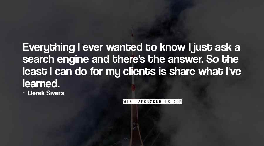 Derek Sivers Quotes: Everything I ever wanted to know I just ask a search engine and there's the answer. So the least I can do for my clients is share what I've learned.